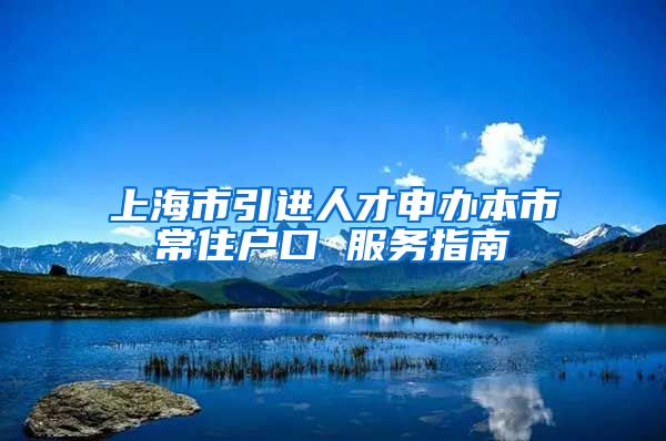 上海市引进人才申办本市常住户口 服务指南