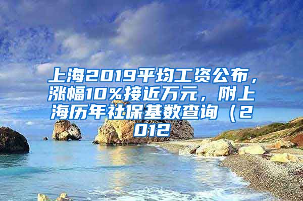 上海2019平均工资公布，涨幅10%接近万元，附上海历年社保基数查询（2012