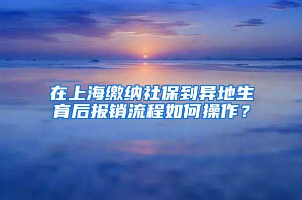 在上海缴纳社保到异地生育后报销流程如何操作？