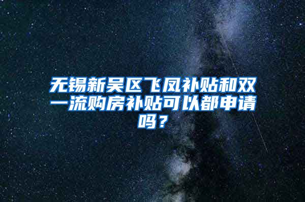 无锡新吴区飞凤补贴和双一流购房补贴可以都申请吗？