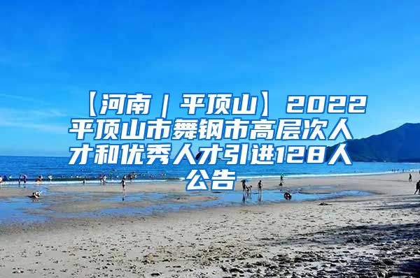 【河南｜平顶山】2022平顶山市舞钢市高层次人才和优秀人才引进128人公告