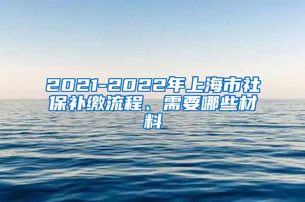 2021-2022年上海市社保补缴流程、需要哪些材料