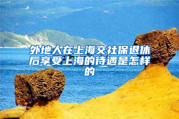 外地人在上海交社保退休后享受上海的待遇是怎样的