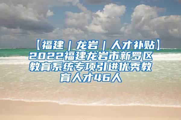 【福建｜龙岩｜人才补贴】2022福建龙岩市新罗区教育系统专项引进优秀教育人才46人