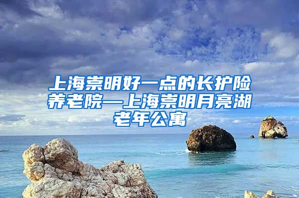 上海崇明好一点的长护险养老院—上海崇明月亮湖老年公寓