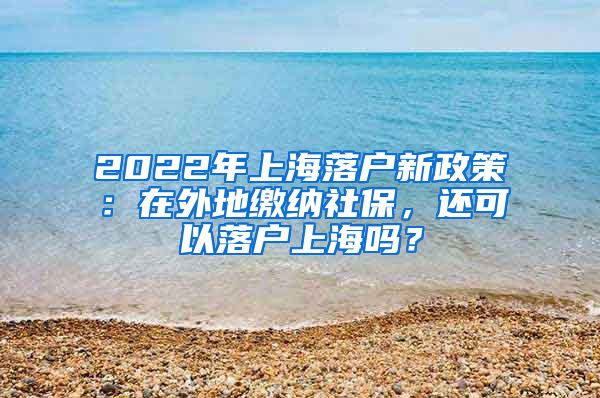 2022年上海落户新政策：在外地缴纳社保，还可以落户上海吗？