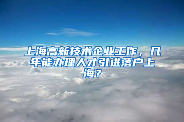 上海高新技术企业工作，几年能办理人才引进落户上海？