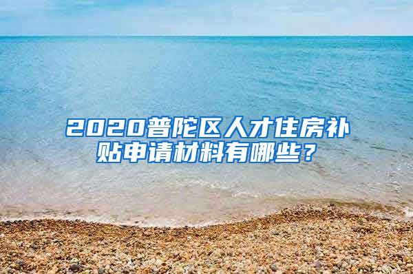 2020普陀区人才住房补贴申请材料有哪些？