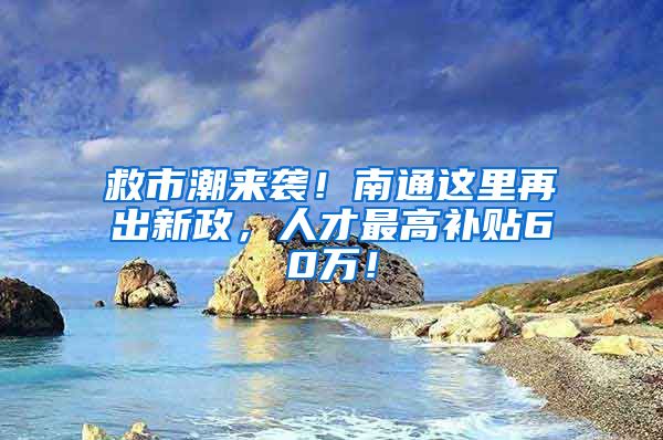 救市潮来袭！南通这里再出新政，人才最高补贴60万！