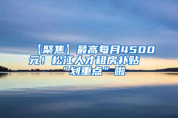 【聚焦】最高每月4500元！松江人才租房补贴“划重点”啦