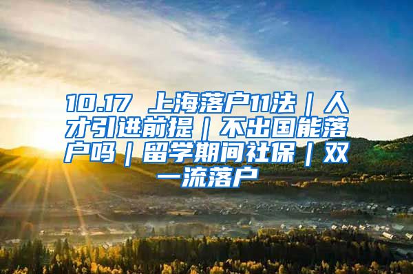 10.17 上海落户11法｜人才引进前提｜不出国能落户吗｜留学期间社保｜双一流落户