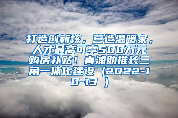 打造创新核，营造温暖家，人才最高可享500万元购房补贴！青浦助推长三角一体化建设 (2022-10-13 )