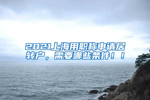 2021上海用职称申请居转户，需要哪些条件！！