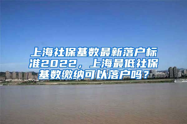 上海社保基数最新落户标准2022，上海最低社保基数缴纳可以落户吗？