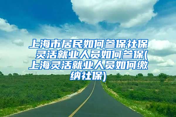 上海市居民如何参保社保 灵活就业人员如何参保(上海灵活就业人员如何缴纳社保)