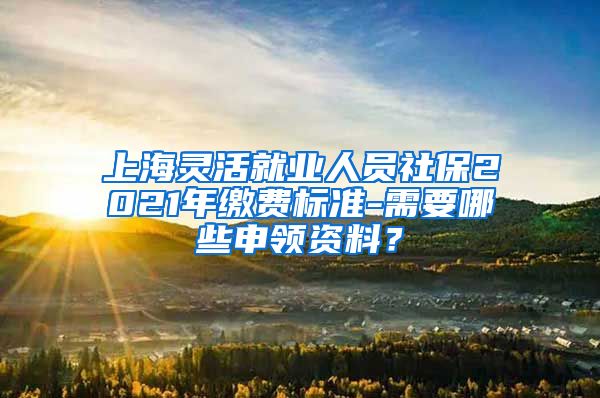 上海灵活就业人员社保2021年缴费标准-需要哪些申领资料？