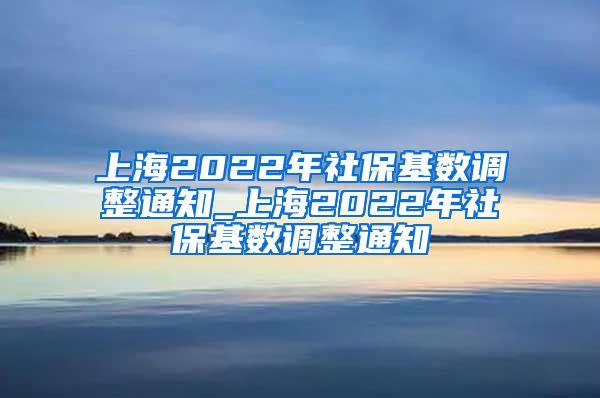 上海2022年社保基数调整通知_上海2022年社保基数调整通知