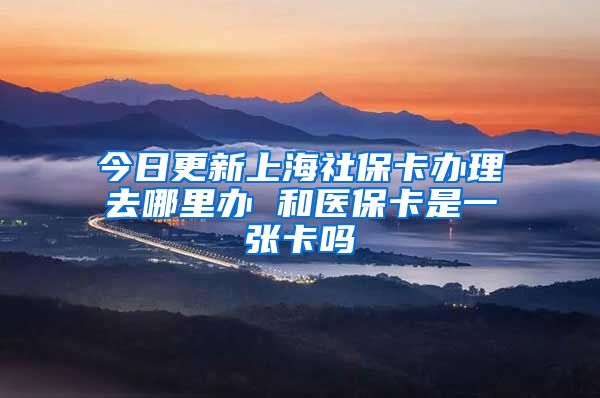 今日更新上海社保卡办理去哪里办 和医保卡是一张卡吗