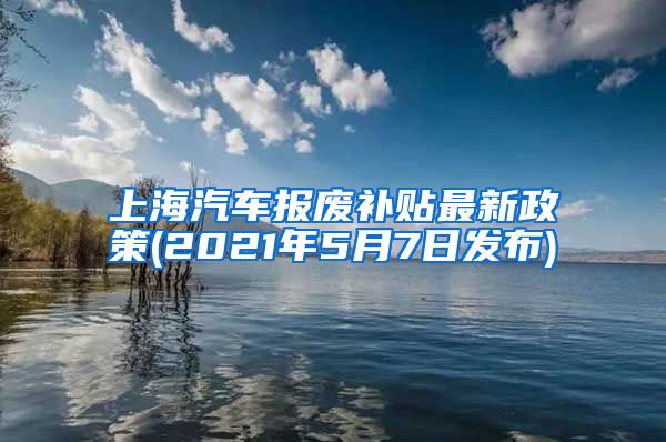 上海汽车报废补贴最新政策(2021年5月7日发布)