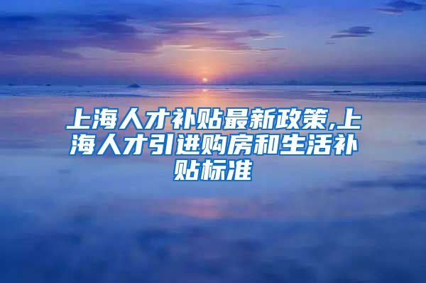 上海人才补贴最新政策,上海人才引进购房和生活补贴标准