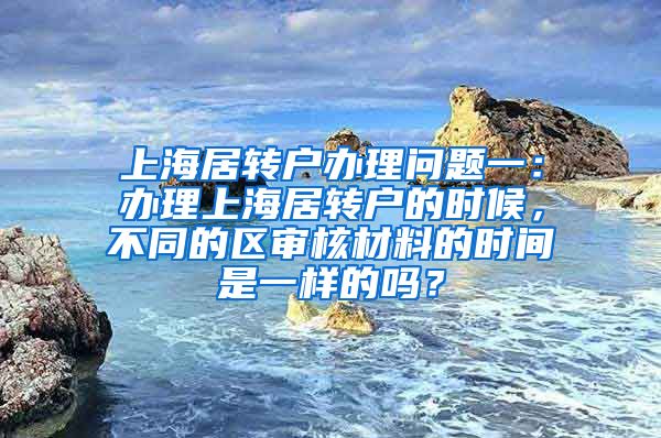 上海居转户办理问题一：办理上海居转户的时候，不同的区审核材料的时间是一样的吗？