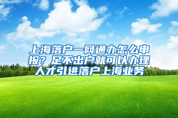 上海落户一网通办怎么申报？足不出户就可以办理人才引进落户上海业务