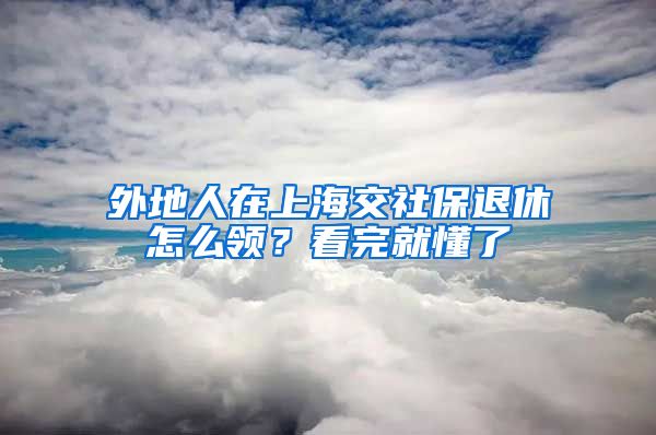 外地人在上海交社保退休怎么领？看完就懂了