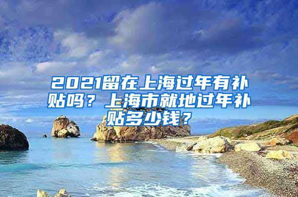 2021留在上海过年有补贴吗？上海市就地过年补贴多少钱？