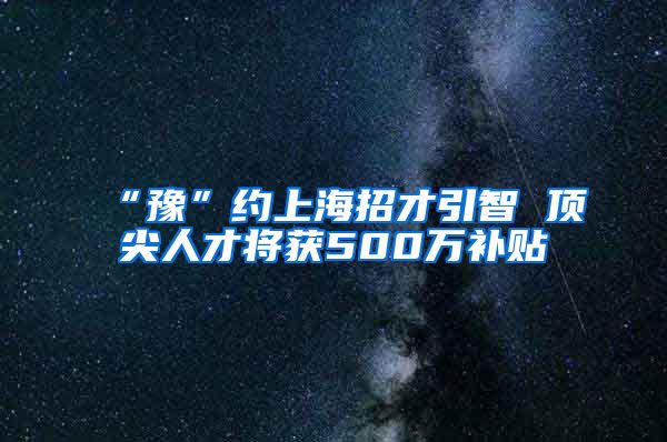 “豫”约上海招才引智 顶尖人才将获500万补贴