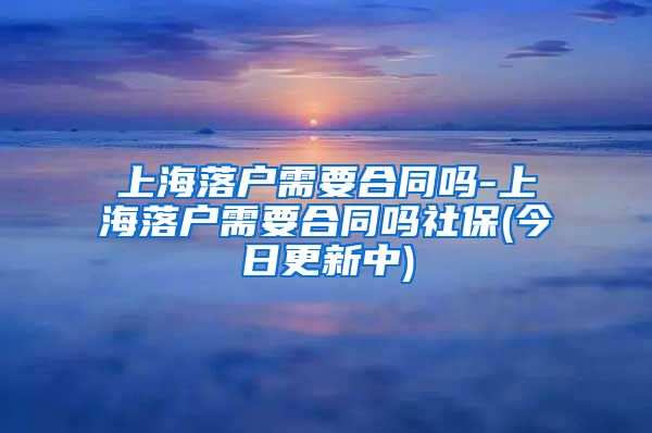 上海落户需要合同吗-上海落户需要合同吗社保(今日更新中)