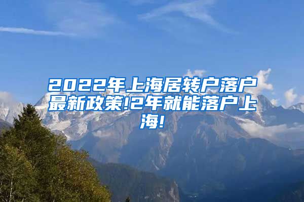 2022年上海居转户落户最新政策!2年就能落户上海!