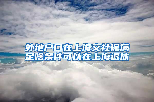 外地户口在上海交社保满足啥条件可以在上海退休