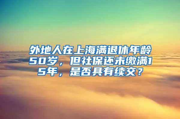 外地人在上海满退休年龄50岁，但社保还未缴满15年，是否具有续交？