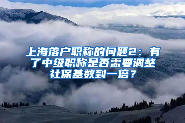 上海落户职称的问题2：有了中级职称是否需要调整社保基数到一倍？