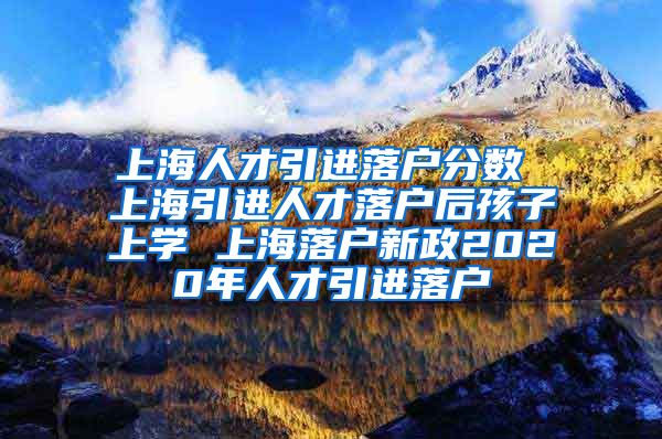 上海人才引进落户分数 上海引进人才落户后孩子上学 上海落户新政2020年人才引进落户