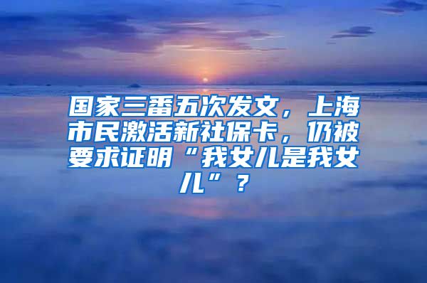 国家三番五次发文，上海市民激活新社保卡，仍被要求证明“我女儿是我女儿”？