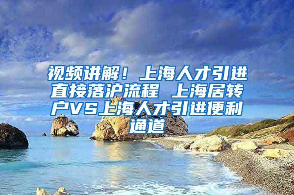 视频讲解！上海人才引进直接落沪流程 上海居转户VS上海人才引进便利通道