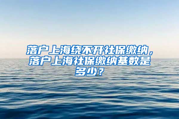 落户上海绕不开社保缴纳，落户上海社保缴纳基数是多少？