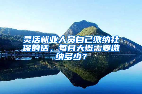 灵活就业人员自己缴纳社保的话，每月大概需要缴纳多少？