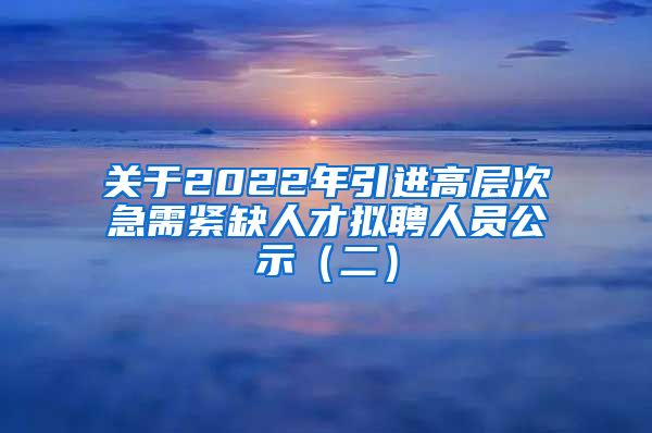 关于2022年引进高层次急需紧缺人才拟聘人员公示（二）