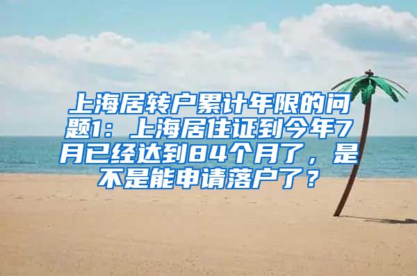 上海居转户累计年限的问题1：上海居住证到今年7月已经达到84个月了，是不是能申请落户了？