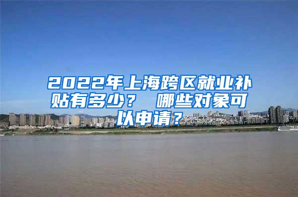 2022年上海跨区就业补贴有多少？ 哪些对象可以申请？