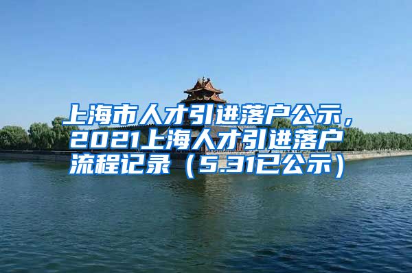 上海市人才引进落户公示，2021上海人才引进落户流程记录（5.31已公示）