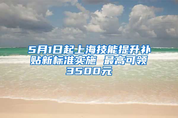 5月1日起上海技能提升补贴新标准实施 最高可领3500元