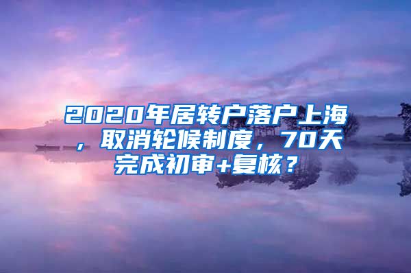 2020年居转户落户上海，取消轮候制度，70天完成初审+复核？