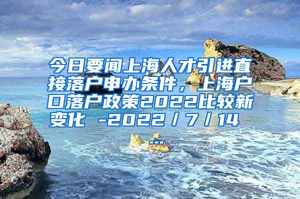 今日要闻上海人才引进直接落户申办条件，上海户口落户政策2022比较新变化 -2022／7／14  ...