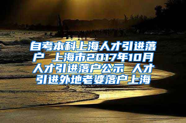 自考本科上海人才引进落户 上海市2017年10月人才引进落户公示 人才引进外地老婆落户上海