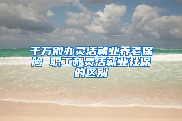 千万别办灵活就业养老保险 职工和灵活就业社保的区别