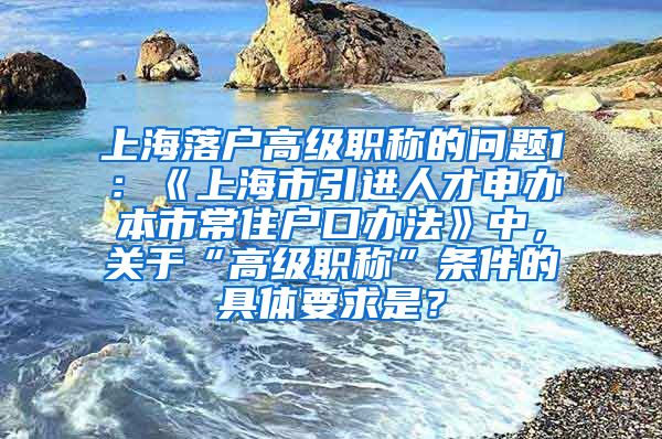 上海落户高级职称的问题1：《上海市引进人才申办本市常住户口办法》中，关于“高级职称”条件的具体要求是？