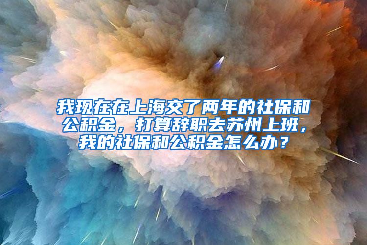 我现在在上海交了两年的社保和公积金，打算辞职去苏州上班，我的社保和公积金怎么办？